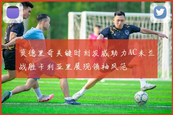 莫德里奇关键时刻发威助力AC米兰战胜卡利亚里展现领袖风范