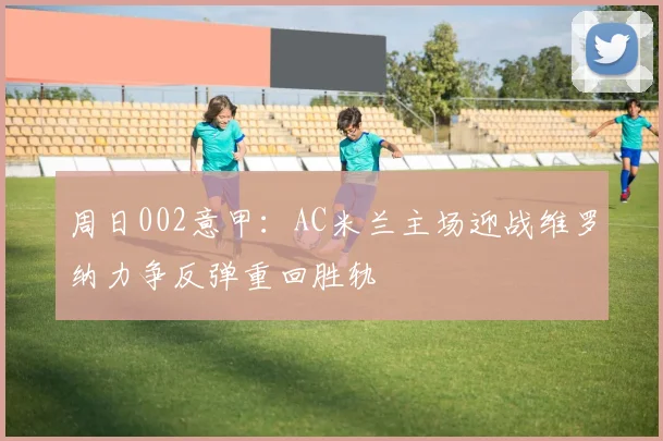 周日002意甲：AC米兰主场迎战维罗纳力争反弹重回胜轨